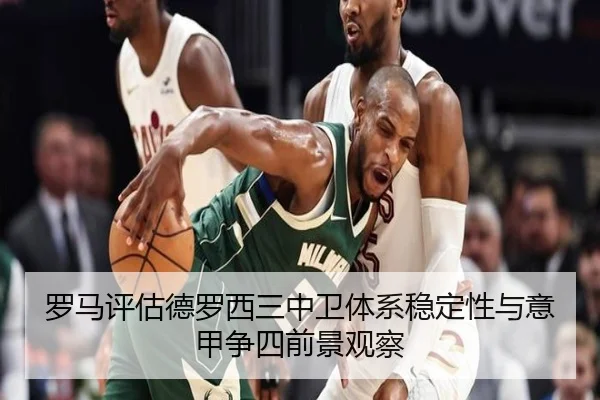 罗马评估德罗西三中卫体系稳定性与意甲争四前景观察