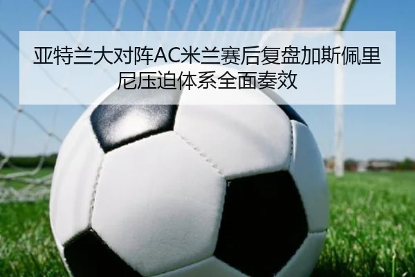 亚特兰大对阵AC米兰赛后复盘加斯佩里尼压迫体系全面奏效