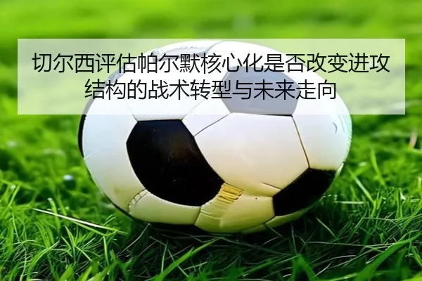 切尔西评估帕尔默核心化是否改变进攻结构的战术转型与未来走向