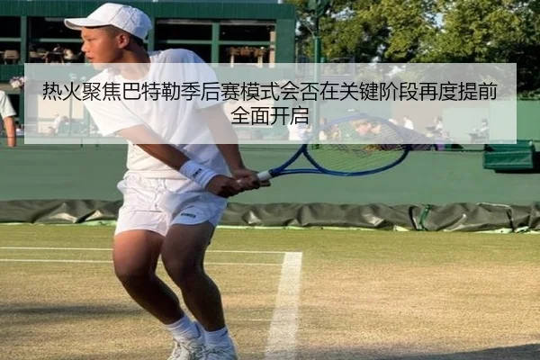 热火聚焦巴特勒季后赛模式会否在关键阶段再度提前全面开启