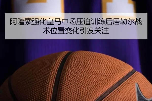 阿隆索强化皇马中场压迫训练后居勒尔战术位置变化引发关注