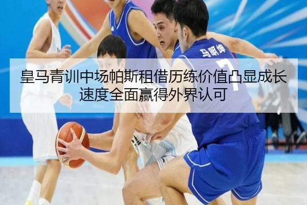 皇马青训中场帕斯租借历练价值凸显成长速度全面赢得外界认可