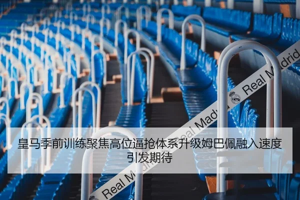 皇马季前训练聚焦高位逼抢体系升级姆巴佩融入速度引发期待