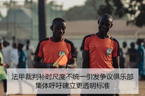 法甲裁判补时尺度不统一引发争议俱乐部集体呼吁建立更透明标准
